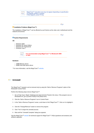 Page 50 
  
 
MagicTune™ execution icon may not appear depending on specification 
of computer system or monitor.  
If that happens, press F5 Key.
 
  
 
 
Installation Problems 
(MagicTune™)  
The installation of MagicTune™ can be affected by such factors as the video card, motherboard and the 
network environment.  
 
 
 
 
S
ystem Requirements 
OS 
zWindows 2000  zWindows XP Home Edition  zWindows XP Professional  zWindows Vista™  
Hardware 
z32MB Memory above  z60MB Hard disk space above  
* For more...