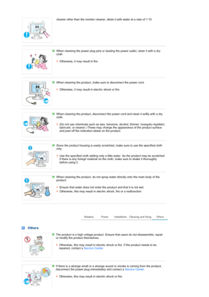 Page 6cleaner other than the monitor cleaner, dilute it with water at a ratio of 1:10. 
 
 
When cleaning the power plug pins or dusting the power outlet, clean it with a dry 
cloth.  
 
Otherwise, it may result in fire.
 
 
When cleaning the product, make sure to disconnect the power cord.  
 
Otherwise, it may result in electric shock or fire.
 
 
When cleaning the product, disconnect the power cord and clean it softly with a dry 
cloth.  
 
(Do not use chemicals such as wax, benzene, alcohol, thinner,...