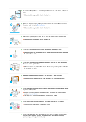 Page 7 
 
Do not place this product in a location exposed to moisture, dust, smoke, water, or in 
a car.  
 
Otherwise, this may result in electric shock or fire.
 
 
When you drop the product or the case is broken, turn the power off and disconnect 
the power cord. Contact a Service Center.  
 
Otherwise, this may result in electric shock or fire. 
 
 
If thunder or lightening is occurring, do not touch the power cord or antenna cable.  
 
Otherwise, this may result in electric shock or fire. 
 
 
Do not try...