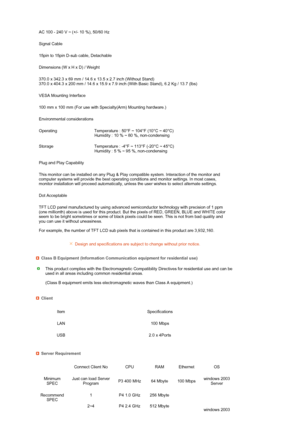 Page 68 
 
 
 
 
 
 
 
 
  AC 100 - 240 V ~ (+/- 10 %), 50/60 Hz
Signal Cable
15pin to 15pin D-sub cable, Detachable
Dimensions (W x H x D) / Weight 
370.0 x 342.3 x 69 mm / 14.6 x 13.5 x 2.7 inch (Without Stand)  
370.0 x 404.3 x 200 mm / 14.6 x 15.9 x 7.9 inch (With Basic Stand), 6.2 Kg / 13.7 (lbs)
VESA Mounting Interface
100 mm x 100 mm (For use with Specialty(Arm) Mounting hardware.)
Environmental considerations
Operating Temperature : 50°F ~ 104°F (10°C ~ 40°C)  
Humidity : 10 % ~ 80 %, non-condensing...