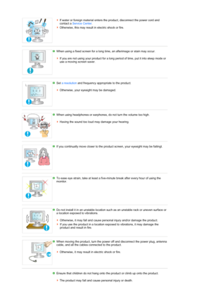 Page 8If water or foreign material enters the product, disconnect the power cord and 
contact a Service Center. 
Otherwise, this may result in electric shock or fire. 
 
When using a fixed screen for a long time, an afterimage or stain may occur. 
 
If you are not using your product for a long period of time, put it into sleep mode or 
use a moving screen saver. 
 
 
Set a resolution and frequency appropriate to the product. 
 
Otherwise, your eyesight may be damaged. 
 
 
 
When using headphones or earphones,...