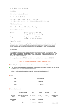 Page 72 
 
 
 
 
 
 
 
 
  AC 100 - 240 V ~ (+/- 10 %), 50/60 Hz
Signal Cable
15pin-to-15pin D-sub cable, Detachable
Dimensions (W x H x D) / Weight 
416.6 X 375.2 X 74.7 mm / 16.4 x 14.8 x 2.9 inch (Without Stand)  
416.6 X 420.9 X 200.0 mm / 16.4 x 16.6 x 7.9 inch (With Stand) / 6.8 Kg / 15.0 (lbs)
VESA Mounting Interface
100 mm x 100 mm (For use with Specialty(Arm) Mounting hardware.)
Environmental considerations
Operating Operating Temperature : 10℃~ 40℃ 
Humidity : 10 % ~ 80 %, non-condensing
Storage...