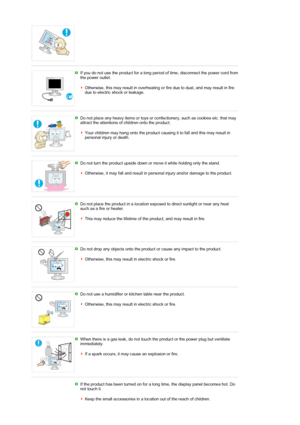 Page 9 
If you do not use the product for a long period of time, disconnect the power cord from 
the power outlet. 
 
Otherwise, this may result in overheating or fire due to dust, and may result in fire 
due to electric shock or leakage. 
 
 
Do not place any heavy items or toys or confectionery, such as cookies etc. that may 
attract the attentions of children onto the product. 
 
Your children may hang onto the product causing it to fall and this may result in 
personal injury or death. 
 
 
Do not turn the...