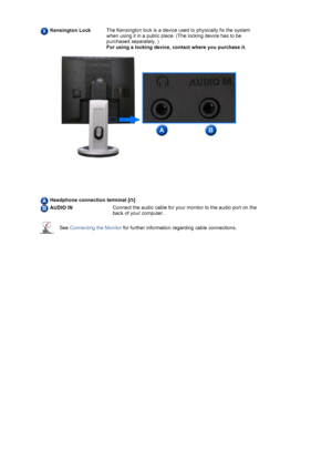 Page 12  
 
  
  
  
  
Kensington LockThe Kensington lock is a device used to physically fix the system 
when using it in a public place. (The locking device has to be 
purchased separately. )  
For usin
g a locking device, contact where you purchase it.
 
Headphone connection terminal [ ]
AUDIO INConnect the audio cable for your monitor to the audio port on the 
back of your computer. 
See Connecting the Monitor for further information regarding cable connections.
 