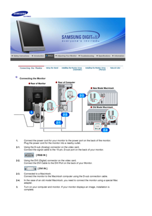 Page 13    
 
 
 Connecting the Monitor 
1. Connect the power cord for your monitor to the power port on the back of the monitor. 
Plug the power cord for the monitor into a nearby outlet.
2-1. Using the D-sub (Analog) connector on the video card. 
Connect the signal cable to the 15-pin, D-sub port on the back of your monitor. 
 
[ RGB IN ]  
2-2. Using the DVI (Digital) connector on the video card. 
Connect the DVI Cable to the DVI Port on the back of your Monitor. 
 
[ DVI IN ]  
2-3. Connected to a...