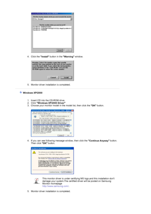 Page 16 
 
4. Click the 
Install button in the 
Warning window. 
 
 
 
5. Monitor driver installation is completed.  
 
 
 
  Windows XP/2000 
 
 
1. Insert CD into the CD-ROM drive.  
2. Click 
Windows XP/2000 Driver  
3. Choose your monitor model in the model list, then click the 
OK button. 
 
 
 
4. If you can see following message window, then click the 
Continue Anyway button. 
Then click 
OK button. 
 
 
 
5. Monitor driver installation is completed.  
 
This monitor driver is under certifying MS...