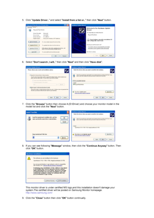 Page 18 
5. Click 
Update Driver.. and select 
Install from a list or.. then click 
Next button.  
 
     
 
6. Select 
Dont search ,I will.. then click 
Next and then click 
Have disk.  
 
     
 
7. Click the 
Browse button then choose A:(D:\Driver) and choose your monitor model in the 
model list and click the 
Next button.  
 
     
 
8. If you can see following 
Message window, then click the 
Continue Anyway button. Then 
click 
OK button. 
 
  
 
This monitor driver is under certified MS logo,and this...