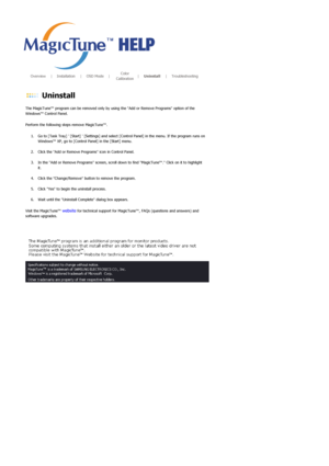 Page 44       Overview     |    Installation     |    OSD Mode    |    Color 
Calibration    |    Uninstall     |    Troubleshooting       
 
 Uninstall 
The MagicTune™ program can be removed only by using the Add or Remove Programs option of the 
Windows™ Control Panel.  
Perform the following steps remove MagicTune™. 
1. Go to [Task Tray]  [Start]  [Settings] and select [Control Panel] in the menu. If the program runs on 
Windows™ XP, go to [Control Panel] in the [Start] menu.  
 
2. Click the Add or Remove...