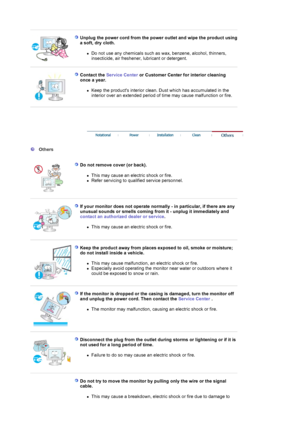 Page 6 
 
Unplug the power cord from the power outlet and wipe the product using 
a soft, dry cloth. 
zDo not use any chemicals such as wax, benzene, alcohol, thinners, 
insecticide, air freshener, lubricant or detergent.  
 
 
Contact the Service Center or Customer Center for interior cleaning 
once a year. 
zKeep the products interior clean. Dust which has accumulated in the 
interior over an extended period of time may cause malfunction or fire.  
 
 
 
 
 
  Others  
  
Do not remove cover (or back)....