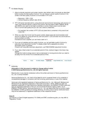 Page 70 
 For Better Display 
 
1. Adjust computer resolution and screen injection rate (refresh rate) oncomputer as described 
below to enjoy the best quality of picture. You can have an uneven quality of picture in the 
screen if the best quality of picture is not provided in TFT-LCD.  
 
{Resolution: 1280 x 1024  
{Vertical frequency (refresh rate): 60 Hz 
 
2. TFT LCD panel manufactured by using advanced semiconductor technology with precision of 
1ppm (one millionth) above is used for this product. But the...