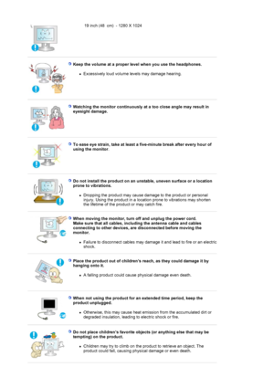 Page 819 inch  (48 cm) - 1280  X 1024 
 
Keep the volume at a proper level when you use the headphones.  
zExcessively loud vo
lume levels may damage hearing.  
 
 
Watching the monitor continuously at a too close angle may result in 
eyesight damage.  
 
 
To ease eye strain, take at least a five-minute break after every hour of 
using the monitor . 
 
 
Do not install the product on an unstable, uneven surface or a location 
prone to vibrations.  
zDropping the product may cause damage to the product or...