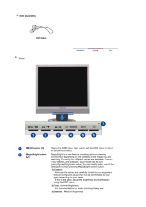 Page 10  
 
 Sold separately
 
DVI Cable
 
 
 
 Front 
 
MENU button [ ] 
 Opens the OSD menu. Also use to exit the OSD menu or return 
to the previous menu.  
MagicBright button  
[] 
 
 
 
 MagicBright is a new feature providing optimum viewing 
environment depending on the contents of the image you are 
watching. Currently four different modes are available: Custom, 
Text, Internet, and Entertain. Each mode has its own 
preconfigured brightness value. You can easily select one of four 
settings by simply...