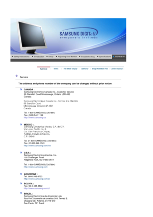 Page 102 
 
 Service  
 
The address and phone number of the company can be changed without prior notice.
 
 
CANADA :  
Samsung Electronics Canada  Inc., Customer Service 
55 Standish Court Mississauga, Ontario L5R 4B2 
Canada 
 
 
 
Tel. 1-800-SAMSUNG (7267864) 
Fax. (905) 542-1199  
http://www.samsung.ca  
 
 
MEXICO :  
 
 
Tel. 01-800-SAMSUNG (7267864) 
Fax. 01.800.849.1743  
http://www.samsung.com/mx  
 
 
U.S.A :  
Samsung Electronics America, Inc. 
105 Challenger Road 
Ridgefield Park, NJ 07660-0511...