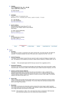 Page 107TAIWAN : 
 
 
Tel. 0800-329-999 
http://www.samsung.com/tw 
 
 
VIETNAM : 
 
 
Tel. 1 800 588 889 
Fax. (084) 08-8965566 
http://www.samsung.com/vn 
 
 
SOUTH AFRICA : 
Samsung Electronics South Africa (PTY) LTD 
Unit 5/6, Hi Tech Villiage, Superior Road, Midrand 
South Africa 
 
Tel. 0860 726786 (SAMSUNG) 
Fax. 27-11-545-6112 
http://www.samsung.com/za 
 
 
U.A.E : 
Tel. 800SAMSUNG (7267864) 
Fax. 009714 8837714 
http://www.samsung.com/mea 
 
 
 
 
 Terms 
 
Dot Pitch 
The image on a monitor is composed...