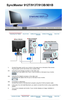 Page 26 
1.Connect the power cord for your monitor to the power port on the back of the monitor. 
Plug the power cord for the monitor into a nearby outlet.
2-1. Using the D-sub (Analog) connector on the video card.  
Connect the D-sub cable to the 15-pin, D-sub connector on the back of your monitor. 
 
2-2.Using the DVI (Digital) connector on the video card. 
Connect the DVI cable to the DVI port on the back of your monitor. 
 
2-3.Connected to a Macintosh. 
Connect the monitor to the Macintosh computer using...