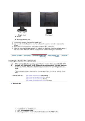 Page 28 
Simple stand Pivot stand
A. Monitor  
 
B. Mounting interface pad  
 
   1. Turn off your monitor and unplug its power cord.  
2. Lay the LCD monitor face-down on a flat surface with a cushion beneath it to protect the 
screen.  
3. Remove four screws and then remove the stand from the LCD monitor.  
4. Align the mounting interface pad with the holes in the rear cover mounting pad and secure it 
with four screws that came with the arm-type base, wall mount hanger or other base. 
 
Installing the...