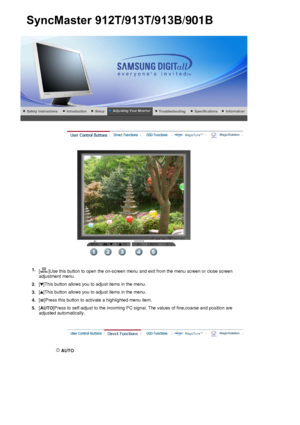 Page 42 
 
 AUTO 
SyncMaster912T/913T/913B/901B
1.[ ]Use this button to open the on-screen menu and exit from the menu screen or close screen 
adjustment menu. 
2.[ ]This button allows you to adjust items in the menu.
3.[ ]This button allows you to adjust items in the menu.
4.[ ]Press this button to activate a highlighted menu item.
5.[
AUTO ]Press to self-adjust to the incoming PC signal. The values of fine,coarse and position are 
adjusted automatically.
 
 