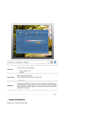 Page 57 
 
 
 Image Tab Definition 
Adjusts the Fine , Coarse and Position values. 
Color Tone  Color Control  Calibration n m
l
k
j
in
m
l
k
jn
m
l
k
j      
Color Tone 
 
The tone of the color can be changed. 
zWarm - Normal - Cool  zCustom  
Color Control 
 
Adjusts of the monitor image color. 
You can change the monitor color to your desired color.  
zR- G - B  
Calibration 
 
The process through which the colors of your choice are optimized and maintained. You 
will find MagicTune™ extremely useful if you...