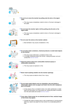 Page 7 
 
Do not try to move the monitor by pulling only the wire or the signal 
cable. 
zThis may cause a breakdown, electric shock or fire due to damage to 
the cable.  
 
 
Do not move the monitor right or left by pulling only the wire or the 
signal cable. 
zThis may cause a breakdown, electric shock or fire due to damage to 
the cable.  
 
 
Do not cover the vents on the monitor cabinet. 
zBad ventilation may cause a breakdown or fire.  
 
 
Do not place water containers, chemical products or small metal...