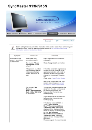 Page 78 
 
Before calling for service, check the information in this section to see if you can remedy any 
problems yourself. If you do  need assistance, please call the phone number on the 
Information section or contact your dealer .
 
 
Symptom Check List Solutions
No images on the 
screen. I cannot turn 
on the monitor. Is the power cord 
connected properly?
Check the power cord connection 
and supply.
Can you see  Check 
Signal Cable  on the 
screen?  Check the signal cable connection.
If the power is on,...