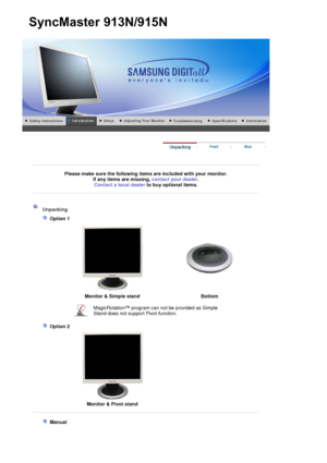 Page 9 
 
 
Please make sure the following items are included with your monitor. If any items are missing,  contact your dealer. 
Contact a local deale
rto buy optional items.
 
 
 
 
 Unpacking 
   
 Option 1 
 
 
 
Monitor & Simple stand  Bottom
MagicRotation™ program can not be provided as Simple 
Stand does not support Pivot function. 
   
 Option 2 
 
  Monitor & Pivot stand
 
 
  
 Manual  
 
SyncMaster913N/915N
 