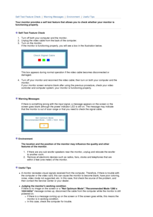 Page 81 
Self-Test Feature Check  |  Warning Messages  |  Environment  |  Useful Tips
 
Your monitor provides a self test feature that allows you to check whether your monitor is 
functioning properly.  
 
 
 
 
 Self-Test Feature Check 
 
1. Turn off both your computer and the monitor.  
2. Unplug the video cable from the back of the computer.  
3. Turn on the monitor.  
If the monitor is functioning properly, you will see a box in the illustration below.  
 
 
 
This box appears during normal operation if the...