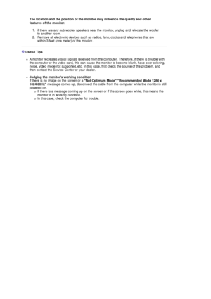 Page 86The location and the position of the monitor may influence the quality and other 
features of the monitor. 
1. if there are any sub woofer speakers near the monitor, unplug and relocate the woofer 
to another room.  
2. Remove all electronic devices such as radios, fans, clocks and telephones that are 
within 3 feet (one meter) of the monitor. 
 
 
 Useful Tips 
 
zA monitor recreates visual signals received from the computer. Therefore, if there is trouble with 
the computer or the video card, this can...