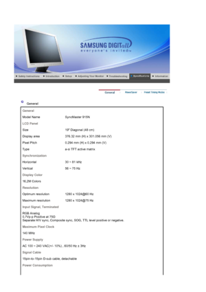 Page 90 
 
 General  
General
Model Name SyncMaster 915N
LCD Panel
Size 19 Diagonal (48 cm)
Display area 376.32 mm (H) x 301.056 mm (V)
Pixel Pitch 0.294 mm (H) x 0.294 mm (V)
Type a-si TFT active matrix
Synchronization
Horizontal 30 ~ 81 kHz
Vertical 56 ~ 75 Hz
Display Color
16,2M Colors
Resolution
Optimum resolution 1280 x 1024@60 Hz
Maximum resolution 1280 x 1024@75 Hz
Input Signal, Terminated
RGB Analog  
0,7Vp-p Positive at 75 Ω 
Separate H/V sync, Composite sync,  SOG, TTL level positive or negative....