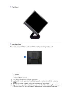 Page 24   Pivot Stand 
 
   Attaching a base 
    This monitor accepts a  100 mm x 100 mm VESA-compliant  mounting interface pad.
 
A. Monitor  
 
B. Mounting interface pad  
 
   1. Turn off your monitor and unplug its power cord.  
2. Lay the LCD monitor face-down on a flat surf ace with a cushion beneath it to protect the 
screen.  
3. Remove four screws and then remove the Stand from the LCD monitor.  
4. Align the Mounting Interface Pad with the holes in the Rear Cover Mounting Pad and secure  it with four...