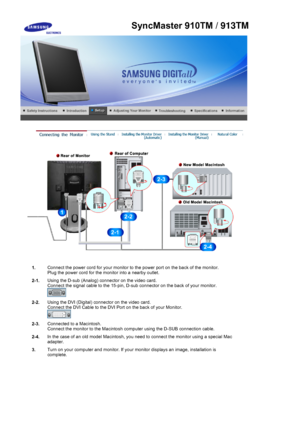 Page 28 
1.Connect the power cord for your monitor to the power port on the back of the monitor. 
Plug the power cord for the monitor into a nearby outlet.
2-1. Using the D-sub (Analog) connector on the video card.  
Connect the signal cable to the 15-pin, D-sub connector on the back of your monitor. 
 
2-2.Using the DVI (Digital) connector on the video card. 
Connect the DVI Cable to the DVI Port on the back of your Monitor. 
 
2-3.Connected to a Macintosh. 
Connect the monitor to the Macintosh computer using...