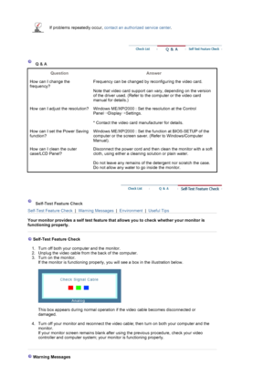 Page 76 If problems repeatedly occur, contact an authorized service center.
 
 
 Q & A 
Question Answer 
How can I change the 
frequency?Frequency can be changed by reconfiguring the video card.  
 
Note that video card support can vary, depending on the version 
of the driver used. (Refer to the computer or the video card 
manual for details.) 
How can I adjust the resolution? Windows ME/XP/2000 : Set the resolution at the Control 
Panel
→Display
→Settings.  
 
* Contact the video card manufacturer for...