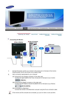 Page 16 
 
 Connecting the Monitor 
1. Connect the power cord for your monitor to the power port on the back of the monitor. 
Plug the power cord for the monitor into a nearby outlet.
2. Use a connection appropriate for your computer.
  2-1.Using the D-sub (Analog) connector on the video card. 
Connect the signal cable to the 15-pin, D-sub port on the back of your monitor. 
 
[DVI IN (HDCP)]  
2-3. Connected to a Macintosh. 
Connect the monitor to the Macintosh computer using the D-sub connection cable.
If the...