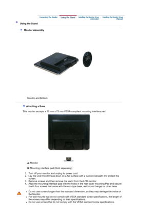 Page 17 
 
 Using the Stand 
 
   Monitor Assembly 
Monitor and Bottom  
 
 
   Attaching a Base 
    This monitor accepts a 75 mm x 75 mm VESA-compliant mounting interface pad.
A. Monitor  
 
B. Mounting interface pad (Sold separately) 
 
   1. Turn off your monitor and unplug its power cord.  
2. Lay the LCD monitor face-down on a flat surface with a cushion beneath it to protect the 
screen.  
3. Remove screws and then remove the stand from the LCD monitor.  
4.
Align the mounting interface pad with the...