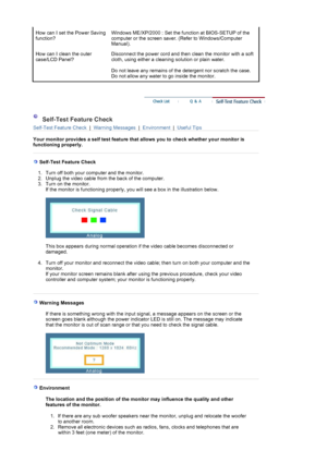 Page 39How can I set the Power Saving 
function?Windows ME/XP/2000 : Set the function at BIOS-SETUP of the 
computer or the screen saver. (Refer to Windows/Computer 
Manual).  
How can I clean the outer 
case/LCD Panel?Disconnect the power cord and then clean the monitor with a soft 
cloth, using either a cleaning solution or plain water.  
 
Do not leave any remains of the detergent nor scratch the case. 
Do not allow any water to go inside the monitor. 
 
 
 Self-Test Feature Check 
Self-Test Feature Check  |...