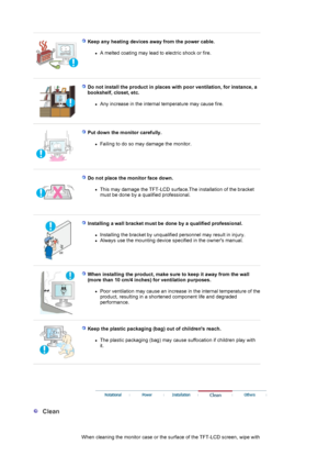 Page 5 
 
Keep any heating devices away from the power cable. 
zA melted coating may lead to electric shock or fire.  
 
 
Do not install the product in places with poor ventilation, for instance, a 
bookshelf, closet, etc. 
zAny increase in the internal temperature may cause fire.  
 
 
Put down the monitor carefully. 
zFailing to do so may damage the monitor.  
 
 
Do not place the monitor face down. 
zThis may damage the TFT-LCD surface.The installation of the bracket 
must be done by a qualified...