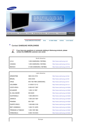 Page 44 
 
 Contact SAMSUNG WORLDWIDE 
 
If you have any questions or comments relating to Samsung products, please 
contact the SAMSUNG customer care center.   
 
 
North America  
U.S.A 1-800-SAMSUNG (7267864) http://www.samsung.com
CANADA 1-800-SAMSUNG (7267864) http://www.samsung.com/ca
MEXICO 01-800-SAMSUNG (7267864) http://www.samsung.com/mx
 
 
Latin America  
ARGENTINE 0800-333-3733 http://www.samsung.com/ar
BRAZIL 4004-0000 http://www.samsung.com/br
CHILE 800-726-7864 (SAMSUNG)...