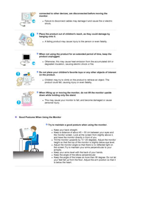 Page 9connected to other devices, are disconnected before moving the 
monitor. 
zFailure to disconnect cables may damage it and cause fire or electric 
shock.   
 
Place the product out of childrens reach, as they could damage by 
hanging onto it. 
zA falling product may cause injury to the person or even fatality.  
 
 
When not using the product for an extended period of time, keep the 
product unplugged. 
zOtherwise, this may cause heat emission from the accumulated dirt or 
degraded insulation, causing...