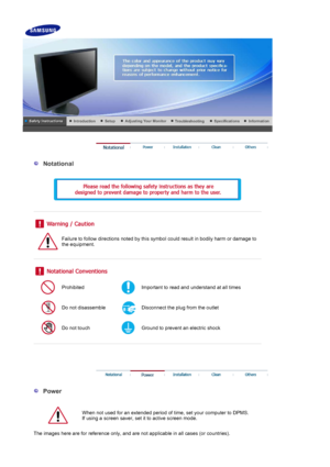 Page 2 
 
  Notational 
  
 
 
 
 
 
Failure to follow directions noted by this symbol could result in bodily harm or damage to 
the equipment.  
 
 
 
Prohibited Important to read and understand at all times 
Do not disassemble Disconnect the plug from the outlet 
Do not touch Ground to prevent an electric shock 
 
 
 
 
 
  Power 
  
When not used for an extended period of time, set your computer to DPMS.  
If using a screen saver, set it to active screen mode.    
The images here are for reference only, and...