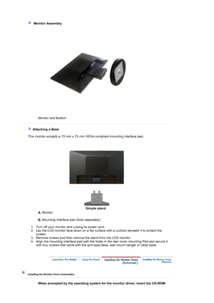 Page 14 
   Monitor Assembl
y 
Monitor and Bottom  
 
 
   Attaching a Base 
    This monitor accepts a 75 mm x 75 mm VESA-compliant mounting interface pad.
Simple stand
A. Monitor  
 
B. Mounting interface pad (Sold separately) 
 
   1. Turn off your monitor and unplug its power cord.  
2. Lay the LCD monitor face-down on a flat surface with a cushion beneath it to protect the 
screen.  
3. Remove screws and then remove the stand from the LCD monitor.  
4. Align the mounting interface pad with the holes in the...