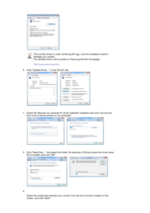 Page 17 
 
This monitor driver is under certifying MS logo, and this installation doesnt 
damage your system.  
The certified driver will be posted on Samsung Monitor homepage  
 
http://www.samsung.com/ 
6. Click Update Driver… in the Driver tab.  
 
 
   
7. Check the Browse my computer for driver software checkbox and click Let me pick 
from a list of device drivers on my computer.  
 
 
   
8. Click Have Disk… and select the folder (for example, D:\Drive) where the driver setup 
file is located, and click...