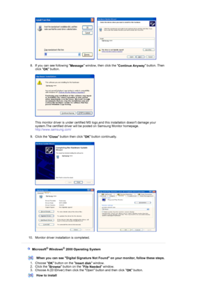 Page 20     
 
8. If you can see following 
Message window, then click the 
Continue Anyway button. Then 
click 
OK button. 
 
  
 
This monitor driver is under certified MS logo,and this installation doesnt damage your 
system.The certified driver will be posted on Samsung Monitor homepage. 
http://www.samsung.com/ 
 
9. Click the 
Close button then click 
OK button continually. 
 
 
 
     
 
10. Monitor driver installation is completed.  
 
 
 
   Microsoft® Windows® 2000 Operating System 
 
When you can see...