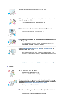 Page 6 
 
Use the recommended detergent with a smooth cloth.  
 
 
If the connector between the plug and the pin is dusty or dirty, clean it 
properly using a dry cloth. 
zA dirty connector may cause electric shock or fire.  
 
 
Make sure to unplug the power cord before cleaning the product. 
zOtherwise, this may cause electric shock or fire.  
 
 
Unplug the power cord from the power outlet and wipe the product using 
a soft, dry cloth. 
zDo not use any chemicals such as wax, benzene, alcohol, thinners,...