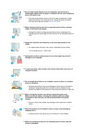 Page 8 
 
Do not insert metal objects such as chopsticks, wire and tools or 
inflammable objects such as paper or matches into the vent, headphone 
port or AV ports or etc. 
zThis may cause electric shock or fire. If an alien substances or water 
enters the product, turn the product off, unplug the power connector 
from the wall outlet and contact the Service Center.  
 
 
When viewing a fixed screen for an extended period of time, residual 
image or blurriness may appear. 
zChange the mode to energy saving...