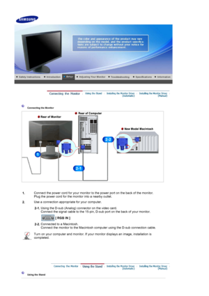 Page 13 
 
 Connecting the Monitor 
1. Connect the power cord for your monitor to the power port on the back of the monitor. 
Plug the power cord for the monitor into a nearby outlet.
2. Use a connection appropriate for your computer.
  2-1.Using the D-sub (Analog) connector on the video card. 
Connect the signal cable to the 15-pin, D-sub port on the back of your monitor. 
 
[ RGB IN ]  
2-2. Connected to a Macintosh. 
Connect the monitor to the Macintosh computer using the D-sub connection cable.
Turn on your...