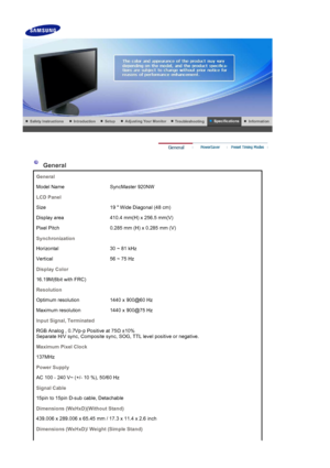 Page 36 
 
 General 
General
Model Name SyncMaster 920NW
LCD Panel
Size 19  Wide Diagonal (48 cm)
Display area 410.4 mm(H) x 256.5 mm(V)
Pixel Pitch 0.285 mm (H) x 0.285 mm (V)
Synchronization
Horizontal 30 ~ 81 kHz
Vertical 56 ~ 75 Hz
Display Color
16.19M(6bit with FRC)
Resolution
Optimum resolution 1440 x 900@60 Hz
Maximum resolution 1440 x 900@75 Hz
Input Signal, Terminated
RGB Analog , 0.7Vp-p Positive at 75 Ω ±10% 
Separate H/V sync, Composite sync, SOG, TTL level positive or negative.
Maximum Pixel Clock...