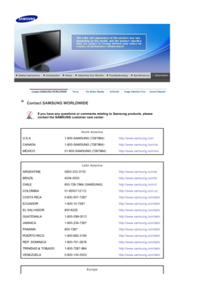 Page 39 
 
 Contact SAMSUNG WORLDWIDE 
 
If you have any questions or comments relating to Samsung products, please 
contact the SAMSUNG customer care center.   
 
 
North America  
U.S.A 1-800-SAMSUNG (7267864) http://www.samsung.com
CANADA 1-800-SAMSUNG (7267864) http://www.samsung.com/ca
MEXICO 01-800-SAMSUNG (7267864) http://www.samsung.com/mx
 
 
Latin America  
ARGENTINE 0800-333-3733 http://www.samsung.com/ar
BRAZIL 4004-0000 http://www.samsung.com/br
CHILE 800-726-7864 (SAMSUNG)...