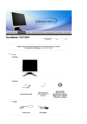 Page 13 
 
 
Please make sure the following items are included with your monitor. If an
y items are missing, contact your dealer. 
 
 
 
 
 Unpacking 
   
 Monitor 
 
 
   
 Manual  
 
 
Quick Setup Guide Warranty Card
 
(Not available in all 
locations) Users Guide,  
Monitor Driver,  
Natural Color software,  
MagicTune™ software,   Pivot
® Pro software
 
 
    
 Cable
  
Power Cord  
DC Adapter 
 
 
SyncMaster 720T/920T
 