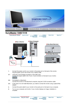 Page 17 
1.Connect the power cord for your monitor to the power port on the back of the monitor. 
Plug the power cord for the monitor into a nearby outlet.
2-1. Using the D-sub (Analog) connector on the video card.  
Connect the signal cable to the 15-pin, D-sub connector on the back of your monitor. 
 
2-2.Connected to a Macintosh. 
Connect the monitor to the Macintosh computer using the D-SUB connection cable.
2-3. In the case of an old model Macintosh, you need to connect the monitor using a special Mac...