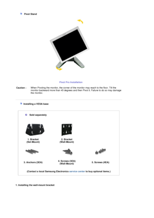 Page 18   Pivot Stand 
Pivot Pro Installation
 Caution : When Pivoting the monitor, the corner of th
e monitor may reach to the floor. Tilt the 
monitor backward more than 45 degrees and then Pivot it. Failure to do so may damage 
the monitor.
 
 
   Installing a VESA base  
 
 
 
 
 
Sold separately 
 
 
1. Bracket 
(Set-Mount) 2. Bracket 
(Wall-Mount)
   
3. Anchors (3EA)  4. Screws (3EA) 
(Wall-Mount)5. Screws (4EA)
 
 
(Contact a local Samsung Electronics  service center to buy optional items.)   
  
1....