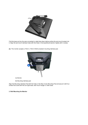 Page 20Fold the base and lay the area connected to cable face-down before putting the set-mount bracket into 
it. Align the set-mount interface holes with the holes in the base B and secure it tightly with 4 screws. 
 
 
 
(3)   This monitor accepts a 75mm x 75mm VESA
-compliant mounting interface pad. 
A. Monitor  
 
B.  Mounting interface pad  
 
Align the Mounting Interface Pad with the holes in the Rear Cover Mounting Pad and secure it with four 
screws that came with the arm-type base , wall mount hanger...